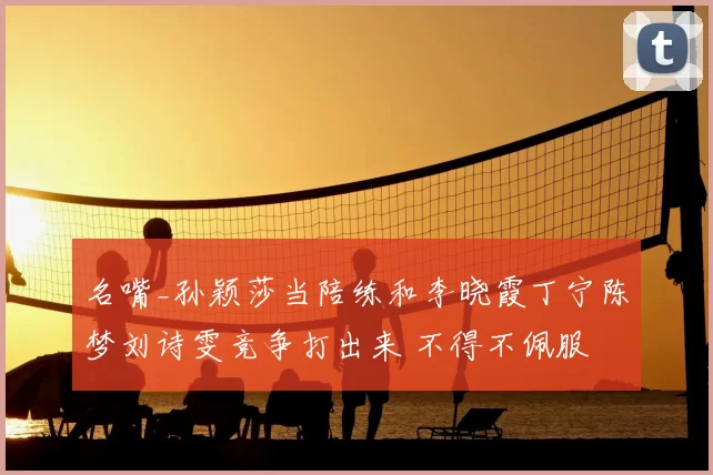 名嘴_孙颖莎当陪练和李晓霞丁宁陈梦刘诗雯竞争打出来 不得不佩服