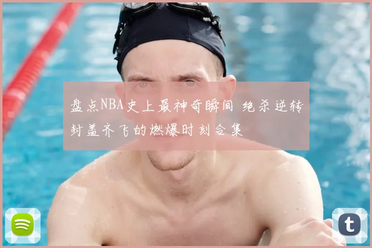 盘点NBA史上最神奇瞬间 绝杀逆转封盖齐飞的燃爆时刻合集