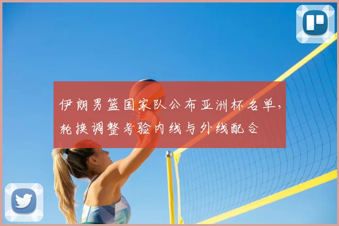 伊朗男篮国家队公布亚洲杯名单,轮换调整考验内线与外线配合