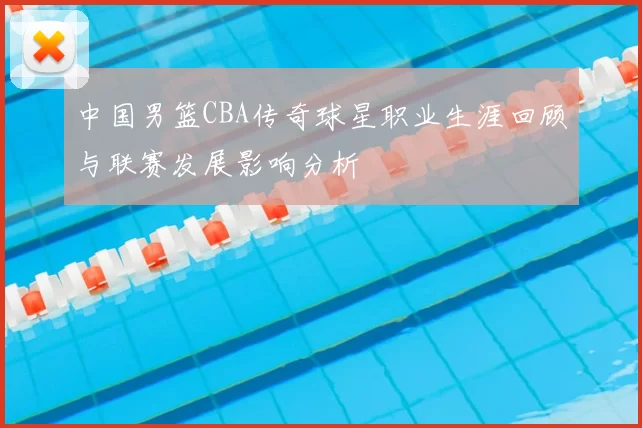中国男篮CBA传奇球星职业生涯回顾与联赛发展影响分析