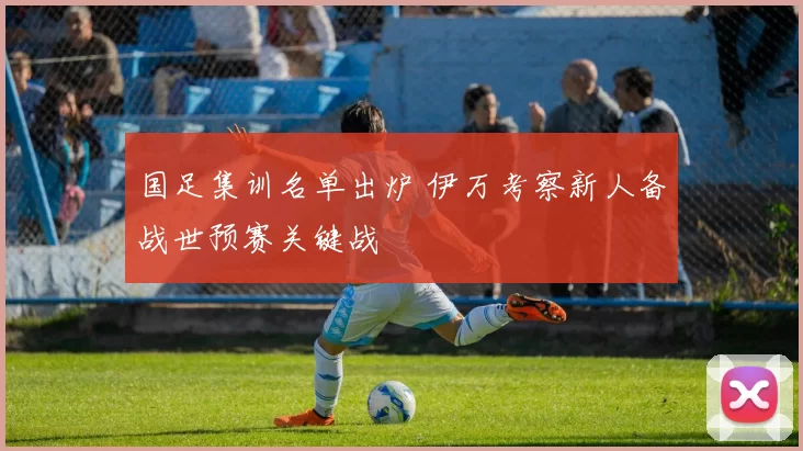 国足集训名单出炉 伊万考察新人备战世预赛关键战
