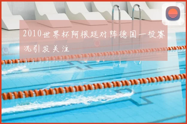2010世界杯阿根廷对阵德国一役赛况引发关注
