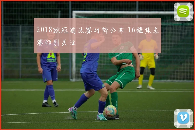 2018欧冠淘汰赛对阵公布 16强焦点赛程引关注