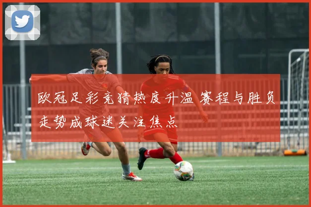 欧冠足彩竞猜热度升温 赛程与胜负走势成球迷关注焦点