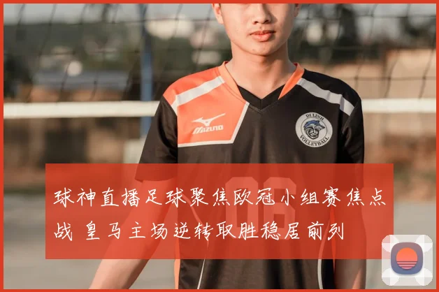 球神直播足球聚焦欧冠小组赛焦点战 皇马主场逆转取胜稳居前列