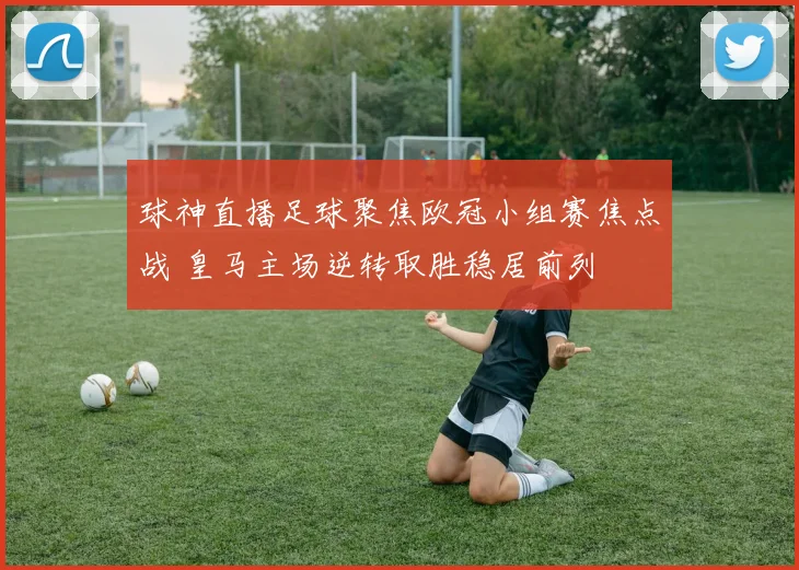 球神直播足球聚焦欧冠小组赛焦点战 皇马主场逆转取胜稳居前列