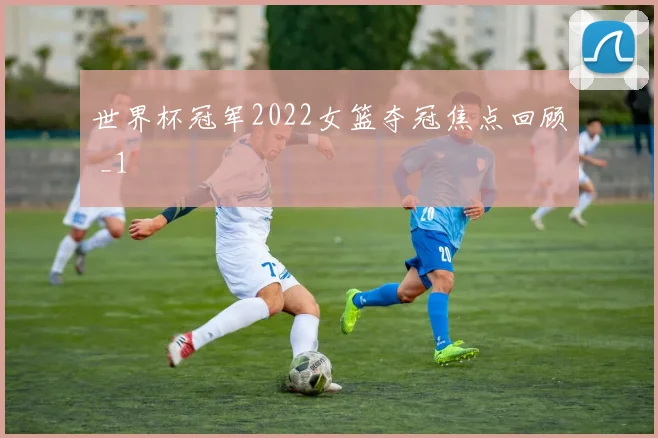 世界杯冠军2022女篮夺冠焦点回顾 _1