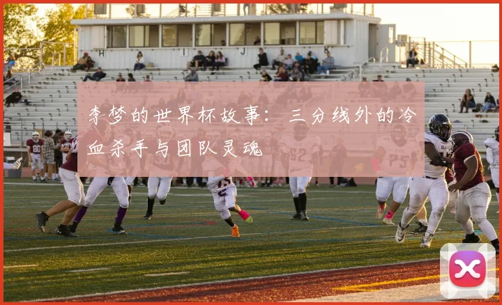 李梦的世界杯故事：三分线外的冷血杀手与团队灵魂