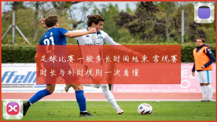 足球比赛一般多长时间结束 常规赛时长与补时规则一次看懂